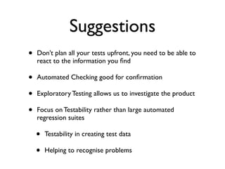 Suggestions
• Don’t plan all your tests upfront, you need to be able to
react to the information you ﬁnd 	

• Automated Checking good for conﬁrmation 	

• Exploratory Testing allows us to investigate the product	

• Focus on Testability rather than large automated
regression suites	

• Testability in creating test data	

• Helping to recognise problems
 