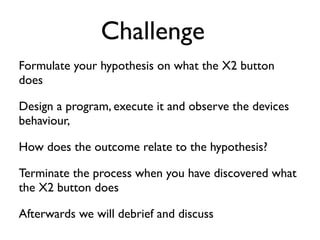 Challenge
Formulate your hypothesis on what the X2 button
does	

Design a program, execute it and observe the devices
behaviour,	

How does the outcome relate to the hypothesis? 	

Terminate the process when you have discovered what
the X2 button does	

Afterwards we will debrief and discuss
 