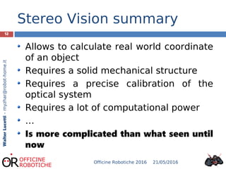 12
WalterLucetti–myzhar@robot-home.it
Stereo Vision summary
Allows to calculate real world coordinate
of an object
Requires a solid mechanical structure
Requires a precise calibration of the
optical system
Requires a lot of computational power
…
Is more complicated than what seen until
now
21/05/2016Officine Robotiche 2016
 