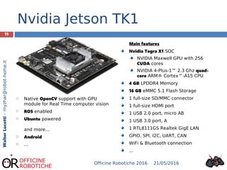 15
WalterLucetti–myzhar@robot-home.it
Nvidia Jetson TK1
Main features
Nvidia Tegra X1 SOC
NVIDIA Maxwell GPU with 256
CUDA cores
NVIDIA 4-Plus-1™ 2.3 Ghz quad-
core ARM® Cortex™-A15 CPU
4 GB LPDDR4 Memory
16 GB eMMC 5.1 Flash Storage
1 full-size SD/MMC connector
1 full-size HDMI port
1 USB 2.0 port, micro AB
1 USB 3.0 port, A
1 RTL8111GS Realtek GigE LAN
GPIO, SPI, I2C, UART, CAN
WiFi & Bluetooth connection
...
 Native OpenCV support with GPU
module for Real Time computer vision
 ROS enabled
 Ubuntu powered
and more...
 Android
 ...
21/05/2016Officine Robotiche 2016
 