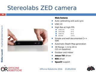16
WalterLucetti–myzhar@robot-home.it
Stereolabs ZED camera
Main features
Auto calibrating and auto sync
USB 3.0
High Res at high FPS
2208x1242 15 Hz
1920x1080 30 Hz
1280x720 60 Hz
640x480 120 Hz
Simple and well documented C++
SDK
Automatic Depth Map generation
3D Range: 1 m to 20 m
(12 cm baseline)
Outdoor and indoor
Jetson TX1 driver
ROS driver
OpenCV support
21/05/2016Officine Robotiche 2016
 