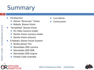 Summary
21/05/2016Officine Robotiche 2016
2
WalterLucetti–myzhar@robot-home.it
Live Demo
Conclusions
Introduction
Stereo “Binocular” Vision
Robotic Stereo Vision
“Simplified” Stereo Vision
Pin Hole Camera model
Stereo Vision camera model
Stereo Vision process
A Robotic Stereo Vision System
Nvidia Jetson TX1
Stereolabs ZED camera
Stereolabs ZED SDK
Stereolabs ZED engine
Simple Code example
 