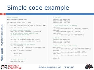 20
WalterLucetti–myzhar@robot-home.it
Simple code example
//ZED Includes
#include <zed/Camera.hpp>
int main(int argc, char **argv)
{
sl::zed::SENSING_MODE dm_type = sl::zed::RAW;
sl::zed::Camera* zed;
// Camera object creation
zed = new sl::zed::Camera(sl::zed::HD2K);
// We can use different resolutions:
// HD2K HD1080 HD720 VGA
// Sizes of the images
int width = zed->getImageSize().width;
int height = zed->getImageSize().height;
// Initialization of the camera
sl::zed::ERRCODE err =
zed->init( sl::zed::MODE::PERFORMANCE );
if (err != sl::zed::SUCCESS)
{
delete zed;
return 1;
}
// Stereo processing
zed->grab(dm_type);
// CPU Data
sl::zed::Mat depth_cpu;
sl::zed::Mat left_cpu;
sl::zed::Mat right_cpu;
// Data acquiring on CPU memory
depth_cpu =
zed->retrieveMeasure(sl::MEASURE::DEPTH);
left_cpu =
zed->retrieveImage(sl::SIDE::LEFT);
right_cpu =
zed->retrieveImage(sl::SIDE::RIGHT);
// GPU Data
sl::zed::Mat depth_gpu;
sl::zed::Mat left_gpu;
sl::zed::Mat right_gpu;
// Data acquiring on GPU memory
depth_cpu =
zed->retrieveMeasure_gpu(sl::MEASURE::DEPTH);
left_cpu =
zed->retrieveImage_gpu(sl::SIDE::LEFT);
right_cpu =
zed->retrieveImage_gpu(sl::SIDE::RIGHT);
return 0;
}
21/05/2016Officine Robotiche 2016
 