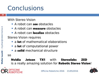 23
WalterLucetti–myzhar@robot-home.it
Conclusions
With Stereo Vision
A robot can see obstacles
A robot can measure obstacles
A robot can localize obstacles
Stereo Vision requires
a lot of mathematical elaborations
a lot of computational power
a solid mechanical structure
so
Nvidia Jetson TX1 with Stereolabs ZED
is a really amazing solution for Robotic Stereo Vision!
21/05/2016Officine Robotiche 2016
 