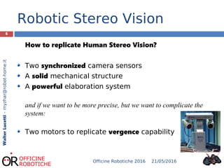 Robotic Stereo Vision
6
How to replicate Human Stereo Vision?
Two synchronized camera sensors
A solid mechanical structure
A powerful elaboration system
and if we want to be more precise, but we want to complicate the
system:
Two motors to replicate vergence capability
WalterLucetti–myzhar@robot-home.it
21/05/2016Officine Robotiche 2016
 