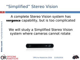 “Simplified” Stereo Vision
8
WalterLucetti–myzhar@robot-home.it
A complete Stereo Vision system has
vergence capability, but is too complicated
We will study a Simplified Stereo Vision
system where cameras cannot rotate
21/05/2016Officine Robotiche 2016
 