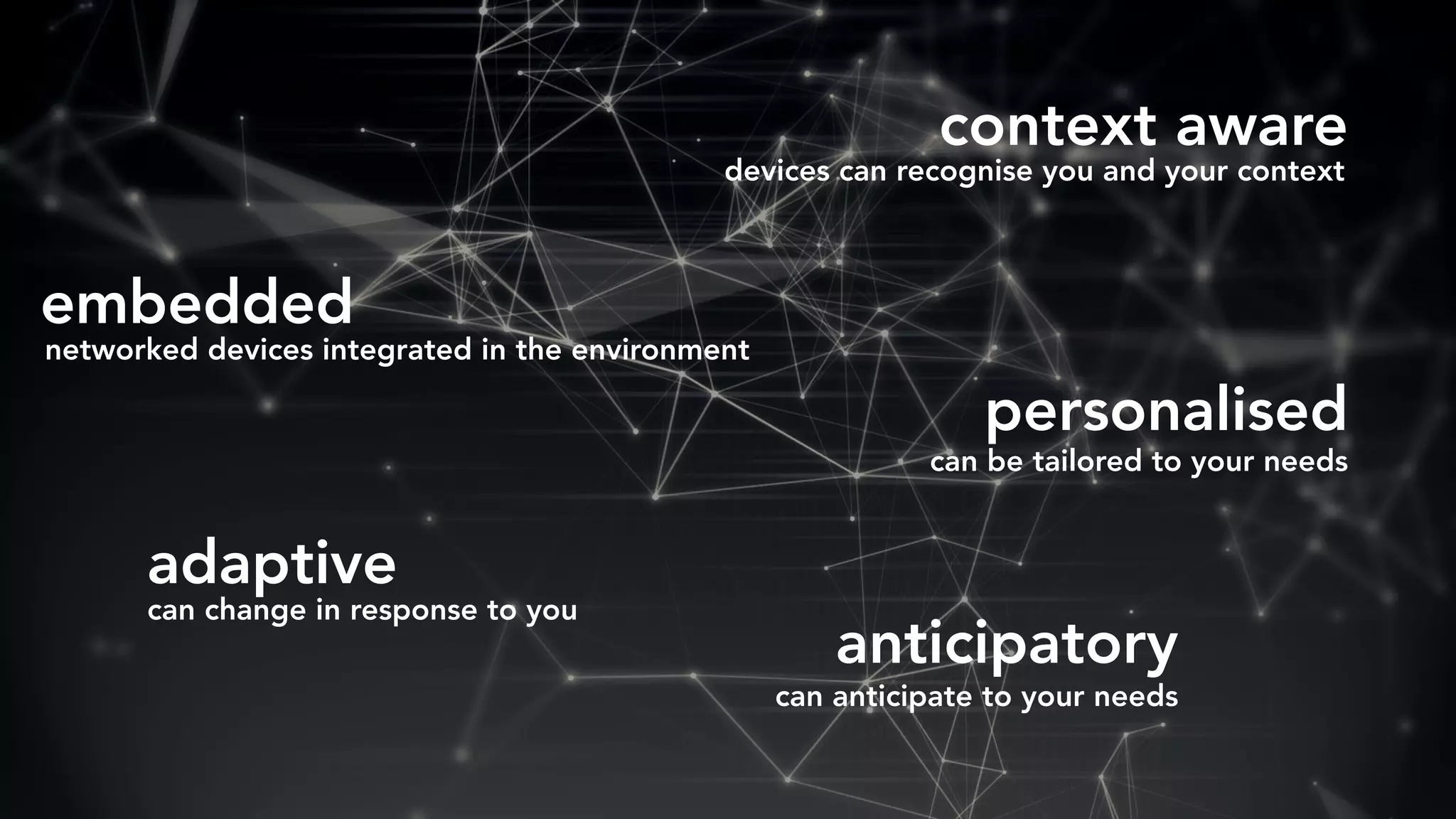 anticipatory
embedded
context aware
personalised
adaptive
networked devices integrated in the environment
devices can recognise you and your context
can change in response to you
can be tailored to your needs
can anticipate to your needs
 