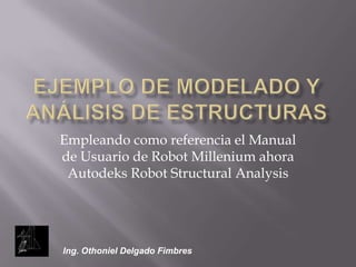 Ejemplo de modelado y análisis de estructurasEmpleando como referencia el Manual de Usuario de Robot Millenium ahora Autodeks Robot StructuralAnalysisIng. Othoniel Delgado Fimbres