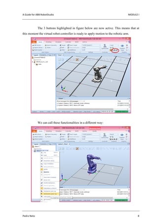 A Guide for ABB RobotStudio MODULE I
Pedro Neto 8
The 3 buttons highlighted in figure below are now active. This means that at
this moment the virtual robot controller is ready to apply motion to the robotic arm.
We can call these functionalities in a different way:
 