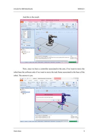 A Guide for ABB RobotStudio MODULE I
Pedro Neto 9
And this is the result:
Now, since we have a controller associated to the arm, if we want to move the
robot base the software asks if we want to move the task frame associated to the base of the
robot. The answer is yes.
 