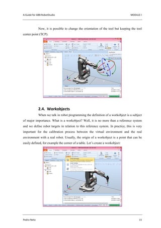 A Guide for ABB RobotStudio MODULE I
Pedro Neto 11
Now, it is possible to change the orientation of the tool but keeping the tool
center point (TCP).
2.4. Workobjects
When we talk in robot programming the definition of a workobject is a subject
of major importance. What is a workobject? Well, it is no more than a reference system
and we define robot targets in relation to this reference system. In practice, this is very
important for the calibration process between the virtual environment and the real
environment with a real robot. Usually, the origin of a workobject is a point that can be
easily defined, for example the corner of a table. Let’s create a workobject:
 