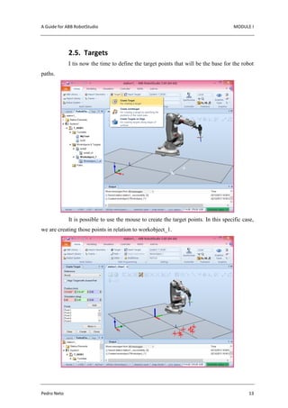 A Guide for ABB RobotStudio MODULE I
Pedro Neto 13
2.5. Targets
I tis now the time to define the target points that will be the base for the robot
paths.
It is possible to use the mouse to create the target points. In this specific case,
we are creating those points in relation to workobject_1.
 