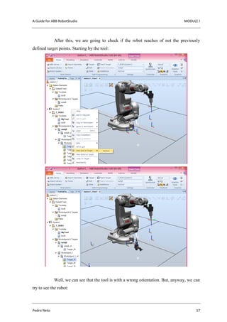 A Guide for ABB RobotStudio MODULE I
Pedro Neto 17
After this, we are going to check if the robot reaches of not the previously
defined target points. Starting by the tool:
Well, we can see that the tool is with a wrong orientation. But, anyway, we can
try to see the robot:
 