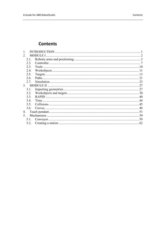 A Guide for ABB RobotStudio Contents
Contents
1. INTRODUCTION......................................................................................................... 1
2. MODULE I.................................................................................................................... 2
2.1. Robotic arms and positioning ................................................................................. 3
2.2. Controller................................................................................................................ 7
2.3. Tools ..................................................................................................................... 10
2.4. Workobjects.......................................................................................................... 11
2.5. Targets .................................................................................................................. 13
2.6. Paths...................................................................................................................... 21
2.7. Simulation............................................................................................................. 23
3. MODULE II ................................................................................................................ 27
3.1. Importing geometries............................................................................................ 27
3.2. Workobjects and targets........................................................................................ 30
3.3. RAPID .................................................................................................................. 40
3.4. Time...................................................................................................................... 44
3.5. Collisions .............................................................................................................. 45
3.6. Curves ................................................................................................................... 48
4. Teach pendant.............................................................................................................. 51
5. Mechanisms................................................................................................................. 59
5.1. Conveyor............................................................................................................... 59
5.2. Creating a station .................................................................................................. 62
 