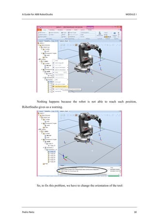 A Guide for ABB RobotStudio MODULE I
Pedro Neto 18
Nothing happens because the robot is not able to reach such position,
RobotStudio gives us a warning.
So, to fix this problem, we have to change the orientation of the tool:
 
