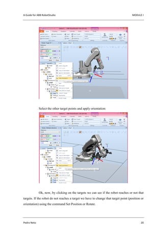 A Guide for ABB RobotStudio MODULE I
Pedro Neto 20
Select the other target points and apply orientation:
Ok, now, by clicking on the targets we can see if the robot reaches or not that
targets. If the robot do not reaches a target we have to change that target point (position or
orientation) using the command Set Position or Rotate.
 