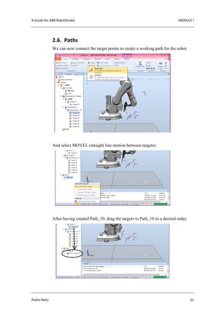 A Guide for ABB RobotStudio MODULE I
Pedro Neto 21
2.6. Paths
We can now connect the target points to create a working path for the robot.
And select MOVEL (straight line motion between targets)
After having created Path_10, drag the targets to Path_10 in a desired order.
 