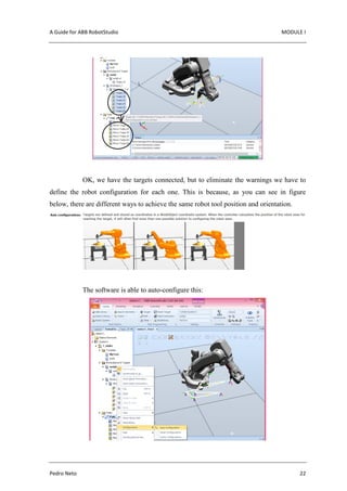 A Guide for ABB RobotStudio MODULE I
Pedro Neto 22
OK, we have the targets connected, but to eliminate the warnings we have to
define the robot configuration for each one. This is because, as you can see in figure
below, there are different ways to achieve the same robot tool position and orientation.
The software is able to auto-configure this:
 