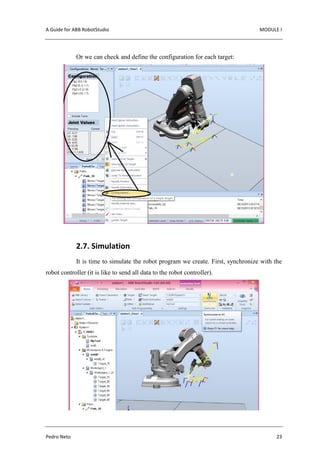 A Guide for ABB RobotStudio MODULE I
Pedro Neto 23
Or we can check and define the configuration for each target:
2.7. Simulation
It is time to simulate the robot program we create. First, synchronize with the
robot controller (it is like to send all data to the robot controller).
 