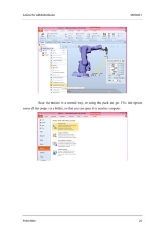 A Guide for ABB RobotStudio MODULE I
Pedro Neto 26
Save the station in a normal way, or using the pack and go. This last option
saves all the project in a folder, so that you can open it in another computer.
 