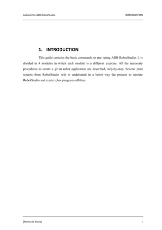 A Guide for ABB RobotStudio INTRODUCTION
[Nome do Aluno] 1
1. INTRODUCTION
This guide contains the basic commands to start using ABB RobotStudio. It is
divided in 4 modules in which each module is a different exercise. All the necessary
procedures to create a given robot application are described, step-by-step. Several print
screens from RobotStudio help to understand in a better way the process to operate
RobotStudio and create robot programs off-line.
 