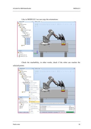 A Guide for ABB RobotStudio MODULE II
Pedro neto 35
Like in MODULE I we can copy the orientations:
Check the reachability, in other words, check if the robot can reaches the
selected points:
 