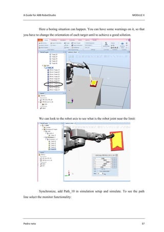A Guide for ABB RobotStudio MODULE II
Pedro neto 37
Here a boring situation can happen. You can have some warnings on it, so that
you have to change the orientation of each target until to achieve a good solution.
We can look to the robot axis to see what is the robot joint near the limit:
Synchronize, add Path_10 in simulation setup and simulate. To see the path
line select the monitor functionality:
 