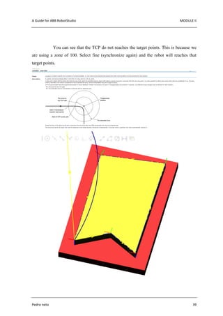 A Guide for ABB RobotStudio MODULE II
Pedro neto 39
You can see that the TCP do not reaches the target points. This is because we
are using a zone of 100. Select fine (synchronize again) and the robot will reaches that
target points.
 