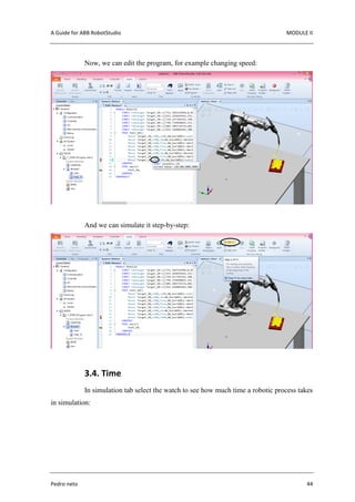 A Guide for ABB RobotStudio MODULE II
Pedro neto 44
Now, we can edit the program, for example changing speed:
And we can simulate it step-by-step:
3.4. Time
In simulation tab select the watch to see how much time a robotic process takes
in simulation:
 