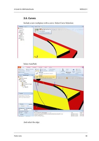 A Guide for ABB RobotStudio MODULE II
Pedro neto 48
3.6. Curves
Include a new workpiece with a curve. Select Curve Selection:
Select AutoPath:
And select the edge:
 