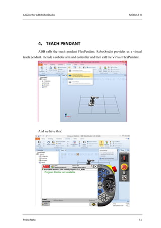 A Guide for ABB RobotStudio MODULE III
Pedro Neto 51
4. TEACH PENDANT
ABB calls the teach pendant FlexPendant. RobotStudio provides us a virtual
teach pendant. Include a robotic arm and controller and then call the Virtual FlexPendant.
And we have this:
 