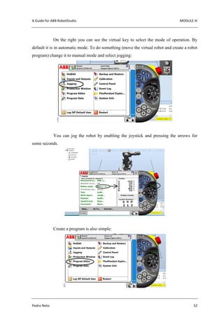 A Guide for ABB RobotStudio MODULE III
Pedro Neto 52
On the right you can see the virtual key to select the mode of operation. By
default it is in automatic mode. To do something (move the virtual robot and create a robot
program) change it to manual mode and select jogging:
You can jog the robot by enabling the joystick and pressing the arrows for
some seconds.
Create a program is also simple:
 