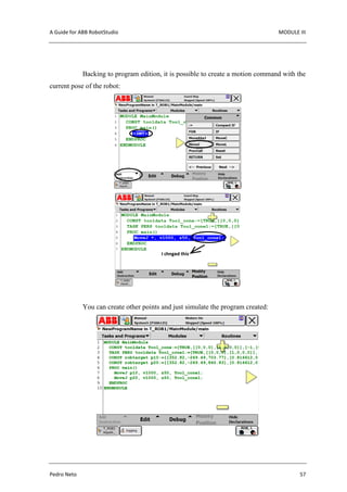 A Guide for ABB RobotStudio MODULE III
Pedro Neto 57
Backing to program edition, it is possible to create a motion command with the
current pose of the robot:
You can create other points and just simulate the program created:
 