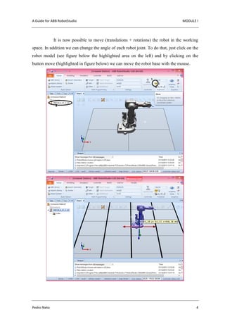 A Guide for ABB RobotStudio MODULE I
Pedro Neto 4
It is now possible to move (translations + rotations) the robot in the working
space. In addition we can change the angle of each robot joint. To do that, just click on the
robot model (see figure below the highlighted area on the left) and by clicking on the
button move (highlighted in figure below) we can move the robot base with the mouse.
 