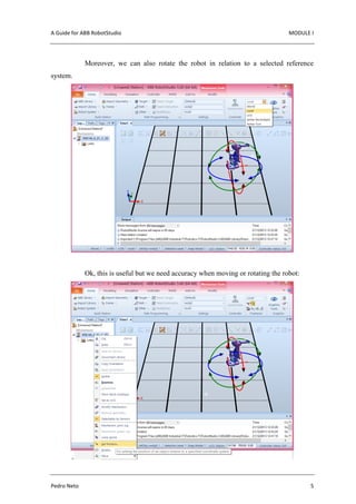 A Guide for ABB RobotStudio MODULE I
Pedro Neto 5
Moreover, we can also rotate the robot in relation to a selected reference
system.
Ok, this is useful but we need accuracy when moving or rotating the robot:
 