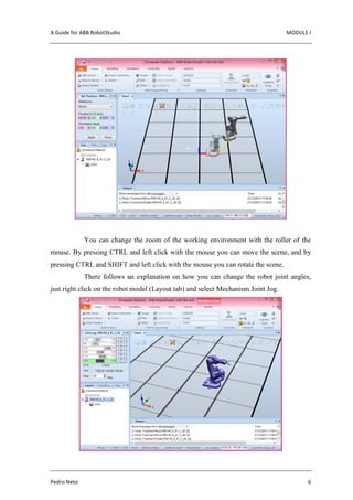 A Guide for ABB RobotStudio MODULE I
Pedro Neto 6
You can change the zoom of the working environment with the roller of the
mouse. By pressing CTRL and left click with the mouse you can move the scene, and by
pressing CTRL and SHIFT and left click with the mouse you can rotate the scene.
There follows an explanation on how you can change the robot joint angles,
just right click on the robot model (Layout tab) and select Mechanism Joint Jog.
 