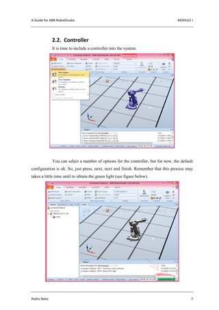 A Guide for ABB RobotStudio MODULE I
Pedro Neto 7
2.2. Controller
It is time to include a controller into the system.
You can select a number of options for the controller, but for now, the default
configuration is ok. So, just press, next, next and finish. Remember that this process may
takes a little time until to obtain the green light (see figure below).
 