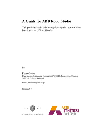 A Guide for ABB RobotStudio
This guide/manual explains step-by-step the most common
functionalities of RobotStudio.
by
Pedro Neto
Department of Mechanical Engineering (POLO II), University of Coimbra
3030-788 Coimbra, Portugal
Email: pedro.neto@dem.uc.pt
January 2014
 