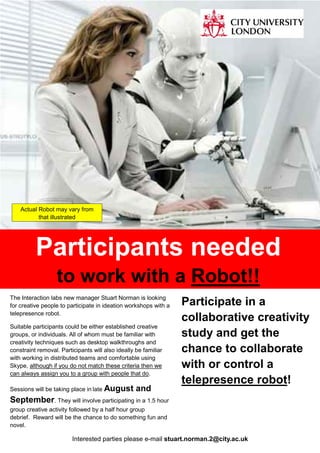 Participants needed
to work with a Robot!!
The Interaction labs new manager Stuart Norman is looking
for creative people to participate in ideation workshops with a
telepresence robot.
Suitable participants could be either established creative
groups, or individuals. All of whom must be familiar with
creativity techniques such as desktop walkthroughs and
constraint removal. Participants will also ideally be familiar
with working in distributed teams and comfortable using
Skype, although if you do not match these criteria then we
can always assign you to a group with people that do.
Sessions will be taking place in late August and
September. They will involve participating in a 1.5 hour
group creative activity followed by a half hour group
debrief. Reward will be the chance to do something fun and
novel.
Participate in a
collaborative creativity
study and get the
chance to collaborate
with or control a
telepresence robot!
Interested parties please e-mail stuart.norman.2@city.ac.uk
Actual Robot may vary from
that illustrated
 