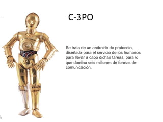 C-3PO
Se trata de un androide de protocolo,
diseñado para el servicio de los humanos
para llevar a cabo dichas tareas, para lo
que domina seis millones de formas de
comunicación.
 