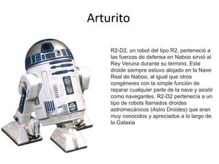 Arturito
R2-D2, un robot del tipo R2, perteneció a
las fuerzas de defensa en Naboo sirvió al
Rey Veruna durante su término. Este
droide siempre estuvo alojado en la Nave
Real de Naboo, al igual que otros
congéneres con la simple función de
reparar cualquier parte de la nave y asistir
como navegantes. R2-D2 pertenecía a un
tipo de robots llamados droides
astromecánicos (Astro Droides) que eran
muy conocidos y apreciados a lo largo de
la Galaxia
 
