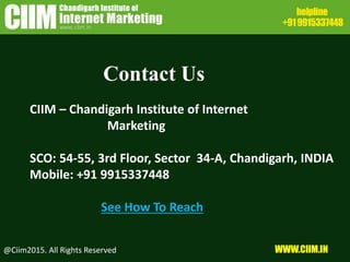 Contact Us
CIIM – Chandigarh Institute of Internet
Marketing
SCO: 54-55, 3rd Floor, Sector 34-A, Chandigarh, INDIA
Mobile: +91 9915337448
See How To Reach
@Ciim2015. All Rights Reserved WWW.CIIM.IN