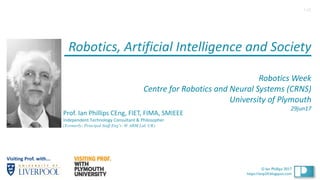 1
© Ian Phillips 2017
© Ian Phillips 2017
https://ianp24.blogspot.com
Robotics,	Artificial	Intelligence	and	Society	
Robotics	Week
Centre	for	Robotics	and	Neural	Systems	(CRNS)
University	of Plymouth
29jun17
Prof.	Ian	Phillips	CEng,	FIET,	FIMA,	SMIEEE
Independent	Technology	Consultant	&	Philosopher	
(Formerly: Principal Staff Eng’r. @ ARM Ltd, UK)
1v0
Visiting	Prof. with...
 