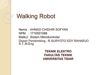 Walking Robot
Nama : AHMAD CHIDHIR SOFYAN
NPM : 1710501088
Matkul : Sistem Mikrokontroler
Dosen Pembimbing : R.SURYOTO EDY RAHARJO
S.T.,M.Eng
TEKNIK ELEKTRO
FAKULTAS TEKNIK
UNIVERSITAS TIDAR
 