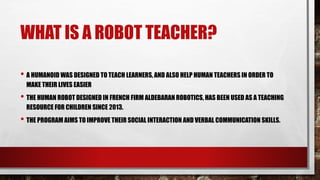 WHAT IS A ROBOT TEACHER?
• A HUMANOID WAS DESIGNED TO TEACH LEARNERS, AND ALSO HELP HUMAN TEACHERS IN ORDER TO
MAKE THEIR LIVES EASIER
• THE HUMAN ROBOT DESIGNED IN FRENCH FIRM ALDEBARAN ROBOTICS, HAS BEEN USED AS A TEACHING
RESOURCE FOR CHILDREN SINCE 2013.
• THE PROGRAM AIMS TO IMPROVE THEIR SOCIAL INTERACTION AND VERBAL COMMUNICATION SKILLS.
 