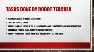 TASKS DONE BY ROBOT TEACHER
• RECORDING MARKS OF ONLINE ASSESSMENT
• CREATING REPORTS CARDS
• A ROBOT CAN MAKE COPIES IN THE CLASS WITHOUT GOING TO THE STAFFROOM WHICH SAVES TIME
• ROBOTS CAN PROVIDE CLEAR AND EFFECTIVE INSTRUCTIONS
• A ROBOT CAN TEACH A LESSON MORE THAN ONCE WITHOUT GETTING TIRED
 