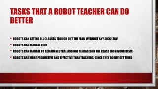 TASKS THAT A ROBOT TEACHER CAN DO
BETTER
• ROBOTS CAN ATTEND ALL CLASSES TROUGH OUT THE YEAR, WITHOUT ANY SICK LEAVE
• ROBOTS CAN MANAGE TIME
• ROBOTS CAN MANAGE TO REMAIN NEUTRAL AND NOT BE BIASED IN THE CLASS (NO FAVOURITISM)
• ROBOTS ARE MORE PRODUCTIVE AND EFFECTIVE THAN TEACHERS, SINCE THEY DO NOT GET TIRED
 
