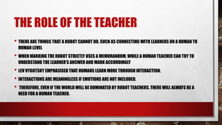 THE ROLE OF THE TEACHER
• THERE ARE THINGS THAT A ROBOT CANNOT DO, SUCH AS CONNECTING WITH LEARNERS ON A HUMAN TO
HUMAN LEVEL
• WHEN MARKING THE ROBOT STRICTLY USES A MEMORANDUM, WHILE A HUMAN TEACHER CAN TRY TO
UNDERSTAND THE LEARNER’S ANSWER AND MARK ACCORDINGLY
• LEV VYGOTSKY EMPHASISED THAT HUMANS LEARN MORE THROUGH INTERACTION.
• INTERACTIONS ARE MEANINGLESS IF EMOTIONS ARE NOT INCLUDED.
• THEREFORE, EVEN IF THE WORLD WILL BE DOMINATED BY ROBOT TEACHERS, THERE WILL ALWAYS BE A
NEED FOR A HUMAN TEACHER.
 