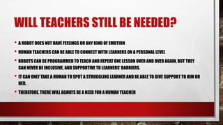 WILL TEACHERS STILL BE NEEDED?
• A ROBOT DOES NOT HAVE FEELINGS OR ANY KIND OF EMOTION
• HUMAN TEACHERS CAN BE ABLE TO CONNECT WITH LEARNERS ON A PERSONAL LEVEL
• ROBOTS CAN BE PROGRAMMED TO TEACH AND REPEAT ONE LESSON OVER AND OVER AGAIN, BUT THEY
CAN NEVER BE INCLUSIVE, AND SUPPORTIVE TO LEARNERS’ BARRIERS.
• IT CAN ONLY TAKE A HUMAN TO SPOT A STRUGGLING LEARNER AND BE ABLE TO GIVE SUPPORT TO HIM OR
HER.
• THEREFORE, THERE WILL ALWAYS BE A NEED FOR A HUMAN TEACHER
 