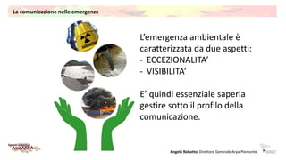 La comunicazione nelle emergenze
L’emergenza ambientale è
caratterizzata da due aspetti:
- ECCEZIONALITA’
- VISIBILITA’
E’...